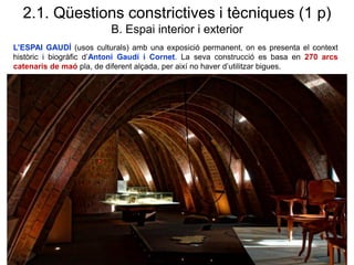 L’ESPAI GAUDÍ (usos culturals) amb una exposició permanent, on es presenta el context
històric i biogràfic d’Antoni Gaudí i Cornet. La seva construcció es basa en 270 arcs
catenaris de maó pla, de diferent alçada, per així no haver d’utilitzar bigues.
2.1. Qüestions constrictives i tècniques (1 p)
B. Espai interior i exterior
 