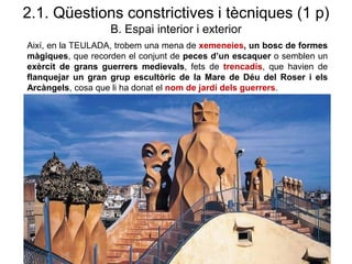 2.1. Qüestions constrictives i tècniques (1 p)
B. Espai interior i exterior
Així, en la TEULADA, trobem una mena de xemeneies, un bosc de formes
màgiques, que recorden el conjunt de peces d’un escaquer o semblen un
exèrcit de grans guerrers medievals, fets de trencadís, que havien de
flanquejar un gran grup escultòric de la Mare de Déu del Roser i els
Arcàngels, cosa que li ha donat el nom de jardí dels guerrers.
 
