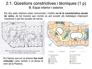 2.1. Qüestions constrictives i tècniques (1 p)
B. Espai interior i exterior
Els dos patis interiors estan comunicats i l’edifici no té la característica escala
de veïns, de tal manera que només es pot accedir als habitatges mitjançant
l’ascensor o per les escales de servei.
En l’època que es va aixecar fou molt
criticada i això, també, li va donar el
nom de la Pedrera.
 