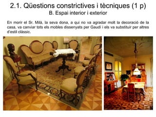 2.1. Qüestions constrictives i tècniques (1 p)
B. Espai interior i exterior
En morir el Sr. Milà, la seva dona, a qui no va agradar molt la decoració de la
casa, va canviar tots els mobles dissenyats per Gaudí i els va substituir per altres
d’estil clàssic.
 