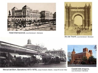Hotel Internacional, Lluís Domènech i Montaner
Arc de Triomf, Lluís Domènech i Montaner
Castell dels dragons,
Lluís Domènech i Montaner
Mercat del Born, Barcelona (1873-1876), Josep Fontserè i Mestre, i Josep M Cornet i Mas
 