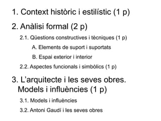 1. Context històric i estilístic (1 p)
2. Anàlisi formal (2 p)
2.1. Qüestions constructives i tècniques (1 p)
A. Elements de suport i suportats
B. Espai exterior i interior
2.2. Aspectes funcionals i simbòlics (1 p)
3. L’arquitecte i les seves obres.
Models i influències (1 p)
3.1. Models i influències
3.2. Antoni Gaudí i les seves obres
 