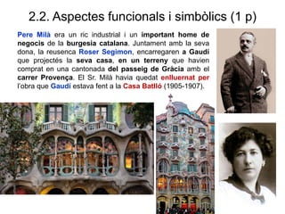 2.2. Aspectes funcionals i simbòlics (1 p)
Pere Milà era un ric industrial i un important home de
negocis de la burgesia catalana. Juntament amb la seva
dona, la reusenca Roser Segimon, encarregaren a Gaudí
que projectés la seva casa, en un terreny que havien
comprat en una cantonada del passeig de Gràcia amb el
carrer Provença. El Sr. Milà havia quedat enlluernat per
l’obra que Gaudí estava fent a la Casa Batlló (1905-1907).
 