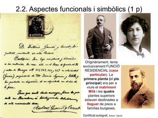 2.2. Aspectes funcionals i simbòlics (1 p)
Originàriament, tenia
exclusivament FUNCIÓ
RESIDENCIAL (casa
particular). La
primera planta (el pis
principal) era per a
viure el matrimoni
Milà i les quatre
plantes superiors
estaven destinades a
lloguer de pisos a
famílies burgeses.
Certificat autògraf, Antoni Gaudí
 