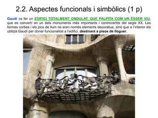 2.2. Aspectes funcionals i simbòlics (1 p)
Gaudí va fer un EDIFICI TOTALMENT ONDULAT, QUE PALPITA COM UN ÉSSER VIU,
que es convertí en un dels monuments més importants i controvertits del segle XX. Les
formes corbes i els jocs de llum no eren només elements decoratius, sinó que a l’interior els
utilitzà Gaudí per donar funcionalitat a l’edifici, destinant a pisos de lloguer.
 