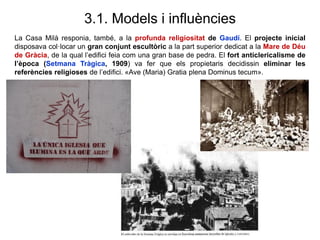 3.1. Models i influències
La Casa Milà responia, també, a la profunda religiositat de Gaudí. El projecte inicial
disposava col·locar un gran conjunt escultòric a la part superior dedicat a la Mare de Déu
de Gràcia, de la qual l’edifici feia com una gran base de pedra. El fort anticlericalisme de
l’època (Setmana Tràgica, 1909) va fer que els propietaris decidissin eliminar les
referències religioses de l’edifici. «Ave (Maria) Gratia plena Dominus tecum».
 