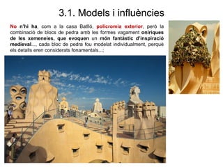 3.1. Models i influències
No n’hi ha, com a la casa Batlló, policromia exterior, però la
combinació de blocs de pedra amb les formes vagament oníriques
de les xemeneies, que evoquen un món fantàstic d’inspiració
medieval..., cada bloc de pedra fou modelat individualment, perquè
els detalls eren considerats fonamentals...;
 