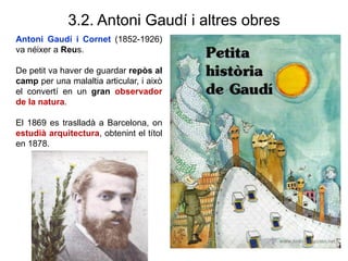 3.2. Antoni Gaudí i altres obres
Antoni Gaudí i Cornet (1852-1926)
va néixer a Reus.
De petit va haver de guardar repòs al
camp per una malaltia articular, i això
el convertí en un gran observador
de la natura.
El 1869 es traslladà a Barcelona, on
estudià arquitectura, obtenint el títol
en 1878.
 