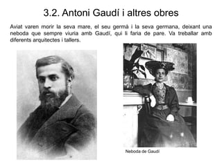 3.2. Antoni Gaudí i altres obres
Aviat varen morir la seva mare, el seu germà i la seva germana, deixant una
neboda que sempre viuria amb Gaudí, qui li faria de pare. Va treballar amb
diferents arquitectes i tallers.
Neboda de Gaudí
 