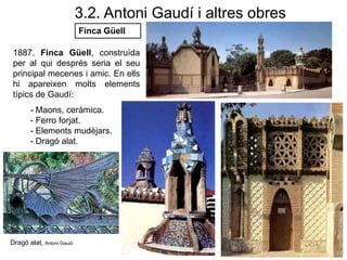 1887, Finca Güell, construïda
per al qui després seria el seu
principal mecenes i amic. En ells
hi apareixen molts elements
típics de Gaudí:
- Maons, ceràmica.
- Ferro forjat.
- Elements mudèjars.
- Dragó alat.
Finca Güell
3.2. Antoni Gaudí i altres obres
Dragó alat, Antoni Gaudí
 