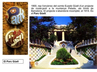1900, rep l’encàrrec del comte Eusebi Güell d’un projecte
de ciutat-jardí a la muntanya Pelada, als límits de
Barcelona. El projecte s’abandonà incomplet, el 1914. És
el Parc Güell.
El Parc Güell
 