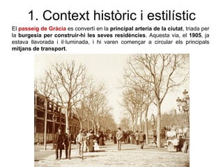 El passeig de Gràcia es convertí en la principal arteria de la ciutat, triada per
la burgesia per construir-hi les seves residències. Aquesta via, el 1905, ja
estava llavorada i il·luminada, i hi varen començar a circular els principals
mitjans de transport.
1. Context històric i estilístic
 