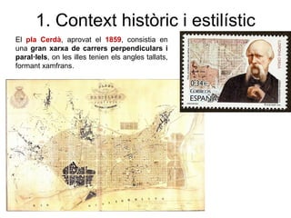 El pla Cerdà, aprovat el 1859, consistia en
una gran xarxa de carrers perpendiculars i
paral·lels, on les illes tenien els angles tallats,
formant xamfrans.
1. Context històric i estilístic
 