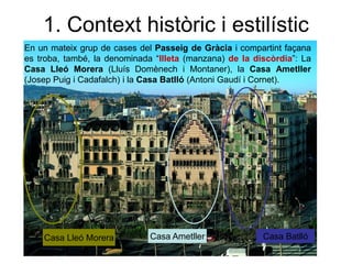 En un mateix grup de cases del Passeig de Gràcia i compartint façana
es troba, també, la denominada “Illeta (manzana) de la discòrdia”: La
Casa Lleó Morera (Lluís Domènech i Montaner), la Casa Ametller
(Josep Puig i Cadafalch) i la Casa Batlló (Antoni Gaudí i Cornet).
Casa Ametller Casa BatllóCasa Lleó Morera
1. Context històric i estilístic
 