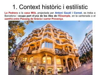 1. Context històric i estilístic
La Pedrera o la casa Milà, projectada per Antoni Gaudí i Cornet, es troba a
Barcelona i ocupa part d’una de les illes de l’Eixample, en la cantonada o el
xamfrà entre Passeig de Gràcia i carrer Provença.
 