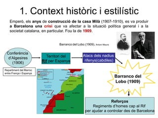 Emperò, els anys de construcció de la casa Milà (1907-1910), es va produir
a Barcelona una crisi que va afectar a la situació política general i a la
societat catalana, en particular. Fou la de 1909.
Conferència
d’Algesires
(1906)
Territori del
Rif per Espanya
Repartiment del Marroc
entre França i Espanya
Atacs dels nadius
rifenys(cabdiles)
Barranco del
Lobo (1909)
Reforços
Regiments d’homes cap al Rif
per ajudar a controlar des de Barcelona
1. Context històric i estilístic
Barranco del Lobo (1909), Antoni Maura
 