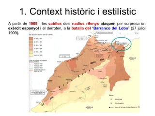 1. Context històric i estilístic
A partir de 1909, les cabiles dels nadius rifenys ataquen per sorpresa un
exèrcit espanyol i el derroten, a la batalla del “Barranco del Lobo” (27 juliol
1909).
 