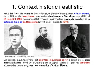 Per a fer front als avanços dels rifenys, el president del govern, Antoni Maura,
va mobilitzar els reservistes, que havien d’embarcar a Barcelona cap al Rif, el
18 de juliol 1909, però aquest fet provoca una important proposta popular: és la
Setmana Tràgica de Barcelona (26-31 juliol – agost de 1909).
1. Context històric i estilístic
Cal explicar aquesta revolta pel quantiós moviment obrer a causa de la gran
industrialització (molt de proletariat) de la capital catalana i per les tensions
acumulades durant el govern conservador d’Antoni Maura.
Barranco del Lobo (1909), Antoni Maura
 