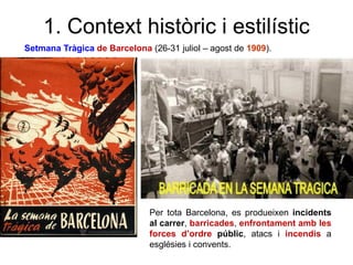 1. Context històric i estilístic
Setmana Tràgica de Barcelona (26-31 juliol – agost de 1909).
Per tota Barcelona, es produeixen incidents
al carrer, barricades, enfrontament amb les
forces d’ordre públic, atacs i incendis a
esglésies i convents.
 
