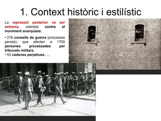 1. Context històric i estilístic
La repressió posterior va ser
extrema, sobretot contra el
moviment anarquista:
• 216 consells de guerra (processos
penals), que afecten a 1700
persones processades per
tribunals militars,
• 53 cadenes perpètues,...,
 
