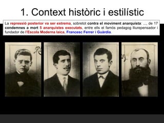 La repressió posterior va ser extrema, sobretot contra el moviment anarquista: ..., de 17
condemnes a mort 5 anarquistes executats, entre ells el famós pedagog lliurepensador i
fundador de l’Escola Moderna laica, Francesc Ferrer i Guàrdia.
1. Context històric i estilístic
 