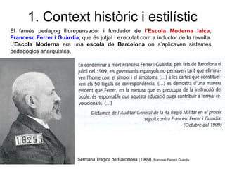 El famós pedagog lliurepensador i fundador de l’Escola Moderna laica,
Francesc Ferrer i Guàrdia, que és jutjat i executat com a inductor de la revolta.
L’Escola Moderna era una escola de Barcelona on s’aplicaven sistemes
pedagògics anarquistes.
1. Context històric i estilístic
Setmana Tràgica de Barcelona (1909), Francesc Ferrer i Guàrdia
 