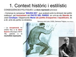 1. Context històric i estilístic
CONSEQÜÈNCIES POLITIQUES. La dura repressió provoca:
- Comença la campanya “MAURA NO!”, que acabarà amb la dimissió del polític
mallorquí, pel trencament del PACTE DEL PARDO, en unir-se els liberals de
José Canalejas i Segismundo Moret als partits d’esquerres i republicans, és
a dir, amb els partits no dinàstics.
- La recuperació no
vindrà fins a la Gran
Guerra d’Europa (1914-
18), gràcies a la
neutralitat espanyola.
Barranco del Lobo (1909), Setmana Tràgica, Antoni Maura
 