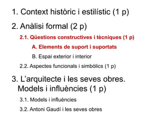 1. Context històric i estilístic (1 p)
2. Anàlisi formal (2 p)
2.1. Qüestions constructives i tècniques (1 p)
A. Elements de suport i suportats
B. Espai exterior i interior
2.2. Aspectes funcionals i simbòlics (1 p)
3. L’arquitecte i les seves obres.
Models i influències (1 p)
3.1. Models i influències
3.2. Antoni Gaudí i les seves obres
 