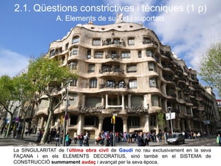 La SINGULARITAT de l’última obra civil de Gaudí no rau exclusivament en la seva
FAÇANA i en els ELEMENTS DECORATIUS, sinó també en el SISTEMA de
CONSTRUCCIÓ summament audaç i avançat per la seva època.
2.1. Qüestions constrictives i tècniques (1 p)
A. Elements de suport i suportats
 