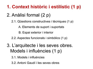 1. Context històric i estilístic (1 p)
2. Anàlisi formal (2 p)
2.1. Qüestions constructives i tècniques (1 p)
A. Elements de suport i suportats
B. Espai exterior i interior
2.2. Aspectes funcionals i simbòlics (1 p)
3. L’arquitecte i les seves obres.
Models i influències (1 p)
3.1. Models i influències
3.2. Antoni Gaudí i les seves obres
 