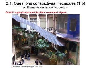 Senzill i enginyós entramat de pilars, columnes i bigues.
2.1. Qüestions constrictives i tècniques (1 p)
A. Elements de suport i suportats
Sostre de l’escala principal, Antoni Gaudí
 