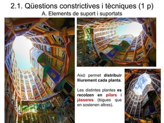 Això permet distribuir
lliurement cada planta.
Les distintes plantes es
recolzen en pilars i
jàsseres (bigues que
en sostenen altres).
2.1. Qüestions constrictives i tècniques (1 p)
A. Elements de suport i suportats
 