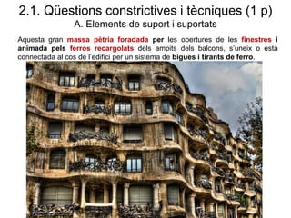 Aquesta gran massa pètria foradada per les obertures de les finestres i
animada pels ferros recargolats dels ampits dels balcons, s’uneix o està
connectada al cos de l’edifici per un sistema de bigues i tirants de ferro.
2.1. Qüestions constrictives i tècniques (1 p)
A. Elements de suport i suportats
 