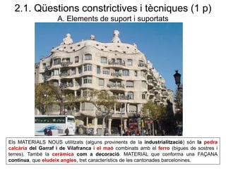 Els MATERIALS NOUS utilitzats (alguns provinents de la industrialització) són la pedra
calcària del Garraf i de Vilafranca i el maó combinats amb el ferro (bigues de sostres i
terres). També la ceràmica com a decoració. MATERIAL que conforma una FAÇANA
contínua, que eludeix angles, tret característics de les cantonades barcelonines.
2.1. Qüestions constrictives i tècniques (1 p)
A. Elements de suport i suportats
 