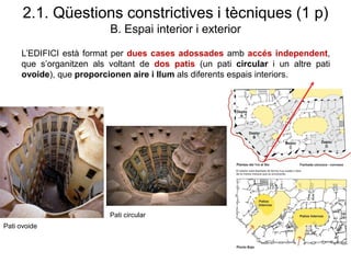 L’EDIFICI està format per dues cases adossades amb accés independent,
que s’organitzen als voltant de dos patis (un pati circular i un altre pati
ovoide), que proporcionen aire i llum als diferents espais interiors.
Pati ovoide
Pati circular
2.1. Qüestions constrictives i tècniques (1 p)
B. Espai interior i exterior
 