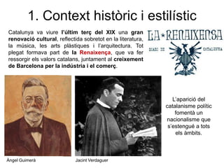 1. Context històric i estilístic
Catalunya va viure l’últim terç del XIX una gran
renovació cultural, reflectida sobretot en la literatura,
la música, les arts plàstiques i l’arquitectura. Tot
plegat formava part de la Renaixença, que va fer
ressorgir els valors catalans, juntament al creixement
de Barcelona per la indústria i el comerç.
Àngel Guimerà Jacint Verdaguer
L’aparició del
catalanisme polític
fomentà un
nacionalisme que
s’estengué a tots
els àmbits.
 