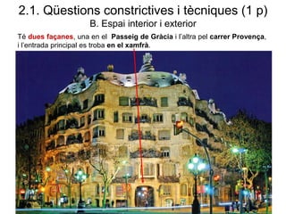 2.1. Qüestions constrictives i tècniques (1 p)
B. Espai interior i exterior
Té dues façanes, una en el Passeig de Gràcia i l’altra pel carrer Provença,
i l’entrada principal es troba en el xamfrà.
 
