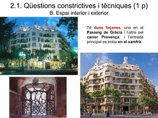 2.1. Qüestions constrictives i tècniques (1 p)
B. Espai interior i exterior
Té dues façanes, una en el
Passeig de Gràcia i l’altra pel
carrer Provença, i l’entrada
principal es troba en el xamfrà.
 