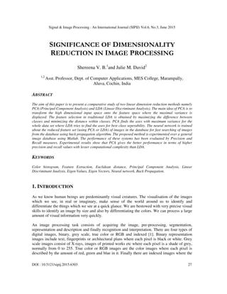 Signal & Image Processing : An International Journal (SIPIJ) Vol.6, No.3, June 2015
DOI : 10.5121/sipij.2015.6303 27
SIGNIFICANCE OF DIMENSIONALITY
REDUCTION IN IMAGE PROCESSING
Shereena V. B.1
and Julie M. David2
1,2
Asst. Professor, Dept. of Computer Applications, MES College, Marampally,
Aluva, Cochin, India
ABSTRACT
The aim of this paper is to present a comparative study of two linear dimension reduction methods namely
PCA (Principal Component Analysis) and LDA (Linear Discriminant Analysis). The main idea of PCA is to
transform the high dimensional input space onto the feature space where the maximal variance is
displayed. The feature selection in traditional LDA is obtained by maximizing the difference between
classes and minimizing the distance within classes. PCA finds the axes with maximum variance for the
whole data set where LDA tries to find the axes for best class seperability. The neural network is trained
about the reduced feature set (using PCA or LDA) of images in the database for fast searching of images
from the database using back propagation algorithm. The proposed method is experimented over a general
image database using Matlab. The performance of these systems has been evaluated by Precision and
Recall measures. Experimental results show that PCA gives the better performance in terms of higher
precision and recall values with lesser computational complexity than LDA.
KEYWORDS
Color histogram, Feature Extraction, Euclidean distance, Principal Component Analysis, Linear
Discriminant Analysis, Eigen Values, Eigen Vectors, Neural network, Back Propagation.
1. INTRODUCTION
As we know human beings are predominantly visual creatures. The visualisation of the images
which we see, in real or imaginary, make sense of the world around us to identify and
differentiate the things which we see at a quick glance. We are bestowed with very precise visual
skills to identify an image by size and also by differentiating the colors. We can process a large
amount of visual information very quickly.
An image processing task consists of acquiring the image, pre-processing, segmentation,
representation and description and finally recognition and interpretation. There are four types of
digital images, binary, grey scale, true color or RGB and indexed [1]. Binary representation
images include text, fingerprints or architectural plans where each pixel is black or white. Grey
scale images consist of X-rays, images of printed works etc where each pixel is a shade of grey,
normally from 0 to 255. True color or RGB images are the color images where each pixel is
described by the amount of red, green and blue in it. Finally there are indexed images where the
 