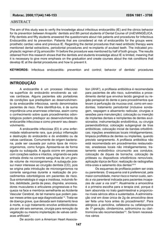 abstract
Introdução
The aim of this study was to verify the knowledge about infectious endocarditis (IE) and the clinics behavior
for its prevention between Anapolis´ dentists and 8th period students of Dental Course of UniEVANGÉLICA.
Fifty dentists and fifty students answered the questionnaire about risk patients and procedures for Infectious
Endocarditis and its prevention. Patients that are considered at risk of endocarditis for the groups were:
prosthetic cardiac valve and previous IE. Regarding the dental procedures that need antibiotic therapy were
mentioned dental extractions, periodontal procedures and re-implants of avulsed teeth. The indicated pro-
phylactic regimen of 2g amoxicillin 1h before the procedure was mentioned by half of both groups. The results
obtained from this research shows that the dentists and students knowledge about IE is limited, meaning that
it is necessary to give more emphasis on the graduation and create courses about the risk conditions that
develop IE at the dental procedures and how to prevent it.
Keywords: Infectious endocarditis- prevention and control; behavior of dentists’ procedures
	A endocardite é um processo infeccioso
na superfície do endocárdio envolvendo as val-
vas cardíacas. Alguns pacientes são portadores
de condições que predispõem ao desenvolvimen-
to da endocardite infecciosa, sendo denominados
pacientes de risco. Para identificá-los, é de suma
importância uma anamnese criteriosa, assim como
o conhecimento sobre quais procedimentos odon-
tológicos podem predispor ao desenvolvimento da
endocardite infecciosa e como prevenir seu desen-
volvimento.
	A endocardite infecciosa (EI) é uma enfer-
midade relativamente rara, que produz inflamação
e destruição do endocárdio e do endotélio ou de
valvas cardíacas. Comumente de origem bacteria-
na, pode ser causada por outros tipos de micro-
organismos, como fungos. Apresenta-se de forma
aguda ou subaguda. A aguda ocorre em pessoas
com corações sadios e intactos, originando-se pela
entrada direta na corrente sanguínea de um gran-
de volume de microorganismos. A subaguda pos-
sui maior interesse ao cirurgião dentista (CD), pois
se origina pela introdução de microorganismos na
corrente sanguínea durante a realização de pro-
cedimentos odontológicos em pacientes de risco.
Sua sintomatologia é vaga e insidiosa, incluindo fe-
bre, debilidade, perda de peso, dispnéia, anorexia,
dores musculares e articulares progressivas e fra-
queza na face e membros semelhante ao Acidente
Vascular Cerebral, de tal maneira que podem pas-
sar meses antes que seja diagnosticada1-4
. Trata-se
de doença grave, que deixada sem tratamento leva
à morte, e cujo tratamento envolve antibioticotera-
pia por até seis semanas, cirurgia para remoção da
vegetação ou mesmo implantação de valvas cardí-
acas artificiais2
.
	De acordo com a American Heart Associa-
tion (AHA5
), a profilaxia antibiótica é recomendada
para pacientes de alto risco, submetidos a proce-
dimento dental que envolva tecido gengival ou re-
gião periapical do dente e para procedimentos que
levam à perfuração da mucosa oral, como em exo-
dontias; tratamento periodontal (inclusive sonda-
gem, raspagem e alisamento radicular, cirurgias e
sessões para manutenção); colocação ou inserção
de implantes dentais e reimplantes de dentes avul-
sionados; instrumentação endodôntica, ou cirurgia
paraendodôntica; colocação subgengival de tiras
antibióticas; colocação inicial de bandas ortodônti-
cas; injeções anestésicas locais intraligamentares;
limpeza profilática de dentes ou implantes, quando
previsto sangramento. A profilaxia antibiótica não
está recomendada em procedimentos restaurado-
res; anestesias locais não intraligamentares; tra-
tamento endodôntico circunscrito aos condutos;
colocação de diques de borracha; colocação de
próteses ou dispositivos ortodônticos removíveis;
aplicação tópica de flúor; realização de radiografias
intra-orais e selamento dos dentes3,6-9.
	 Os esquemas de profilaxia podem ser orais
ou parenterais. O esquema oral é preferencial, pela
maior comodidade, menor risco e menor custo, sen-
do a via parenteral indicada para pacientes incapa-
zes de usar a via oral3,4
. Atualmente a amoxicilina
é a primeira escolha para a terapia oral, porque é
bem absorvida no trato gastrintestinal e proporcio-
na níveis séricos altos e sustentados. A administra-
ção oral em dose única de 2g de amoxicilina deve
ser feita uma hora antes do procedimento5
. Para
alérgicos à penicilina, cefalexina ou cefalosporina
de 1ª geração, clindamicina, azitromicina ou clari-
tromicina são recomendadas3,5
. Se forem necessá-
rios vários
147
Robrac. 2008;17(44):146-153 ISSN 1981 - 3708
 