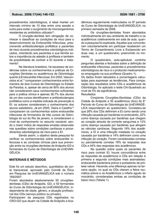 procedimentos odontológicos, é ideal manter um
intervalo mínimo de 10 dias entre uma sessão e
outra para evitar o surgimento de microorganismos
resistentes ao antibiótico utilizado10
.
	O cirurgião-dentista tem obrigação de co-
nhecer e classificar as condições de risco para o
desenvolvimento da Endocardite Infecciosa, pres-
crevendo antibioticoterapia profilática a pacientes
de risco durante procedimentos odontológicos indi-
cados, orientando aos pacientes e sua família so-
bre a importância da adesão à profilaxia e também
da possibilidade de contrair a EI durante o trata-
mento6
.
	 Na literatura brasileira, há escassez de evi-
dências sobre os conhecimentos e práticas de Ci-
rurgiões Dentistas ou acadêmicos de Odontologia
quanto à Endocardite Infecciosa. Em 2002, Vascon-
celos et al.11
compararam conhecimentos entre for-
mandos de dois Cursos de Odontologia no Estado
da Paraíba, e, apesar de cerca de 90% dos alunos
não considerarem seus conhecimentos suficientes
para a prática clínica e apenas 36,7% dos alunos
de um dos cursos identificarem a antibioticoterapia
profilática como a medida indicada de prevenção à
EI, os autores consideraram o conhecimento dos
alunos satisfatório. Já em 2005, Vieira e Castilho12
compararam os conhecimentos sobre endocardite
infecciosa de formandos de três cursos de Odon-
tologia do sul do Rio de janeiro, e consideraram o
nível de conhecimento no assunto razoável, sen-
do o maior índice de respostas erradas observado
nas questões sobre condições cardíacas e proce-
dimentos odontológicos de risco para a EI.
	Sendo assim, o objetivo desta pesquisa foi
verificar os conhecimentos sobre endocardite in-
fecciosa e as condutas clínicas para sua preven-
ção entre os cirurgiões-dentistas de Anápolis-GO e
formandos do Curso de Odontologia da UniEVAN-
GÉLICA.
Materiais e Métodos
Este foi um estudo descritivo, quantitativo de cor-
te transversal, aprovado pelo Comitê de Ética
em Pesquisa da UniEVANGÉLICA sob o número
169/2007.
Foram abordados aleatoriamente 50 cirurgiões-
dentistas (CDs) de Anápolis, GO, e 50 formandos
do Curso de Odontologia da UniEVANGÉLICA, in-
dependente de idade, gênero, e atuação profissio-
nal dos CDs (serviço público ou privado).
Participaram da pesquisa CDs registrados no
CRO-GO que atuam na Cidade de Anápolis e Aca-
dêmicos regularmente matriculados no 8º período
do Curso de Odontologia da UniEVANGÉLICA, no
primeiro semestre de 2008.
	Os cirurgiões-dentistas foram abordados
individualmente em seu ambiente de trabalho e os
acadêmicos coletivamente em sala de aula, quan-
do a pesquisa foi explicada. Aqueles que concorda-
ram voluntariamente em participar receberam um
Termo de Consentimento Livre e Esclarecido em
duas vias, e um questionário, preenchido no mo-
mento.
	 O questionário, auto-aplicável, continha
perguntas abertas e fechadas sobre a definição de
endocardite infecciosa, pacientes e procedimentos
odontológicos de risco e o protocolo medicamento-
so empregado na sua profilaxia (Quadro 1).
Os dados foram tabulados e porcentagens calcu-
ladas para expressar as tendências. Para compa-
ração dos resultados entre CDs e acadêmicos de
Odontologia, foi aplicado o teste Chi-Quadrado ao
nível de 5% de significância.
Resultados
	Cinqüenta Cirurgiões-Dentistas (CDs) da
Cidade de Anápolis e 50 acadêmicos (Acs) do 8°
Período do Curso de Odontologia da UniEVANGÉ-
LICA responderam ao questionário. Constatou-se
que 28% dos CDs definiram a EI como sendo uma
infecção causada por bactérias no endocárdio, 22%
como doença causada por bactérias que chegam
ao coração através da corrente sanguínea e 12%
como doença causada por bactérias que atingem
as válvulas cardíacas. Segundo 18% dos acadê-
micos, a EI é uma infecção instalada no coração
causada por bactérias e 14% definiram como uma
infecção do coração. Foram consideradas corretas
ou parcialmente corretas 78% da respostas dos
CDs e 44% das respostas dos acadêmicos.
	Na questão sobre quais os pacientes de
risco para contrair EI, houve concordância entre
as respostas de acadêmicos e CDs em relação à
primeira e segunda condições mais assinaladas:
endocardite bacteriana prévia e portadores de pró-
tese valvar. Havendo uma diferença apenas na ter-
ceira opção, no qual os CDs citaram a febre reu-
mática prévia e os Acadêmicos o infarto agudo do
miocárdio, consideradas ambas as condições de
baixo risco (Tabela 1).
148
Robrac. 2008;17(44):146-153 ISSN 1981 - 3708
 