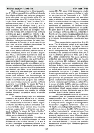 No presente estudo houve diferença estatís-
tica (P<0,05) entre acadêmicos e CDs na indicação
de profilaxia antibiótica para pacientes com prolap-
so da valva mitral com regurgitação (CDs- 67% in-
dicaram profilaxia, para 32% dos acadêmicos); dis-
função valvar reumática (CDs- 63% e Acs- 36%);
febre reumática prévia (CDs- 73% e Acs- 32%) e
febre reumática sem disfunção valvar (CDs- 47%
e Acs- 14%). Porém, mesmo na ausência de dife-
rença estatística, para todas as condições, inde-
pendente do risco, CDs indicaram mais profilaxia
antibiótica do que os acadêmicos (Tabela 1). Es-
ses resultados permitem supor que CDs têm mais
predisposição a realizar a profilaxia da Endocardite
Infecciosa, mesmo em condições de baixo risco.
Já acadêmicos de Odontologia tendem a minimizar
o risco dos pacientes ou ignoram as condições de
risco para o desenvolvimento da EI.
	 O esquema de profilaxia pode ser paren-
teral ou oral, sendo este último preferido devido a
maior comodidade, menor risco e custo3-4
. Segun-
do a AHA5
, a amoxicilina 2g uma hora antes do
procedimento é a escolha preferencial na terapia
oral, sendo bem absorvida no trato gastrintestinal e
proporcionando níveis séricos mais altos e susten-
tados, aumentando a adesão à medida preventiva.
Apenas metade dos CDs e acadêmicos soube indi-
car a posologia correta. A posologia anteriormente
recomendada pela AHA5
, 3g de amoxicilina uma
hora antes e 1,5g seis horas após o procedimento
foi indicada por apenas um CD, e as demais res-
postas foram aleatórias, sem fundamentação na
literatura consultada. Estas respostas demonstram
a falta de conhecimento por parte dos profissio-
nais e acadêmicos pesquisados quanto à profilaxia
atualmente recomendada. No estudo de Vieira e
Castilho12
(2005), 81% dos acadêmicos souberam
indicar corretamente o regime antibiótico profiláti-
co, mas foi empregada uma questão de múltipla
escolha, enquanto no presente estudo a questão
era aberta.
	 Por motivos de segurança e do desconhe-
cimento da situação de saúde atual do paciente,
muitos CDs (67%) e acadêmicos (44%) reconhe-
cem a necessidade de contatar o médico respon-
sável antes de indicar a profilaxia antibiótica, práti-
ca recomendada, porque além de ética, transmite
confiança ao paciente11, contribuindo para a ade-
são à profilaxia. No estudo de Vieira e Castilho12
(2005), 83,8% dos acadêmicos afirmaram que o
médico sempre deve ser contatado.
	Dentre os procedimentos odontológicos
que necessitam de profilaxia antibiótica, os mais
assinalados foram extração dentária (CDs 96% e
Acs 84%); raspagem e alisamento radicular (CDs
86% e Acs 74%) e reimplantes de dentes avulsio-
nados (CDs 70% e Acs 56%). No presente estudo,
o índice de acerto para essas condições foi maior
do que observado por Vasconcelos et al.11 (2002),
que verificaram que a respostas mais assinalada
pelos acadêmicos de um dos cursos foi exodontia
(24,2%) e pelos acadêmicos do segundo curso ava-
liado, foi cirurgia e periodontia (23,8%), índice este
semelhante ao assinalado, no presente estudo,
para o tratamento endodôntico limitado aos condu-
tos (24% dos Cds e 28% dos Acs), procedimento
que não requer profilaxia antibiótica, indicando di-
ferentes predisposições nas populações estudadas
para o uso da antibioticoterapia, ou diferença entre
a formatação dos questionários (questão aberta ou
fechada).
	Observou-se diferença estatística (P<0,05)
entre CDs e Acadêmicos na indicação de profilaxia
antibiótica antes de realizar Sondagem periodon-
tal (CDs- 47% e Acs- 14%); Injeções anestésicas
locais intraligamentares (CDs-41% e Acs- 14%);
Cimentação de Bandas ortodônticas (CDs-24% e
Acs- 0); Profilaxia profissional (CDs- 22% e Acs-
6%), todos procedimentos nos quais a profilaxia
antibiótica está recomendada. Mas, de maneira
geral, novamente CDs indicaram mais profilaxia
antimicrobiana, mesmo em procedimentos odon-
tológicos de baixo risco, enquanto Acadêmicos de
odontologia minimizaram ou desconheciam o risco
da realização de procedimentos odontológicos em
pacientes de risco para a EI (Tabela 2), esses re-
sultados podem também indicar que, no ambiente
acadêmico, alunos se sentem mais resguardados,
pela presença dos professores e responsabilidade
parcial pelo tratamento dos pacientes, uma vez que,
durante o estágio supervisionado, a prática clínica
é apenas simulada. Já CDs, cuja responsabilidade
pela integridade do paciente durante o tratamento
odontológico é total, parecem seguir a orientação
geral, de que se houver dúvida entre usar ou não a
profilaxia da endocardite, deve-se usá-la11
.
	 Se forem necessários vários procedimen-
tos odontológicos em pacientes de risco para o
desenvolvimento de EI, deve-se manter um inter-
valo mínimo de 10 dias entre uma sessão clínica
e outra para evitar a seleção de microorganismos
resistentes11
. A opção de atendimento 1 vez a cada
15 dias foi assinalada por 23% dos CDs e 34% dos
acadêmicos. A maioria dos CDs (52%) acredita que
a melhor freqüência seria 1 vez por semana. Essa
observação, associada, à de que em relação ao
protocolo medicamentoso houve diferença estatís-
tica significativa entre acertos de profissionais com
até 10 anos de formado (67%) e aqueles com mais
de 10 anos de formado (23%), p=0,028, indicam a
necessidade de atualização profissional periódica
sobre o assunto,
152
Robrac. 2008;17(44):146-153 ISSN 1981 - 3708
 