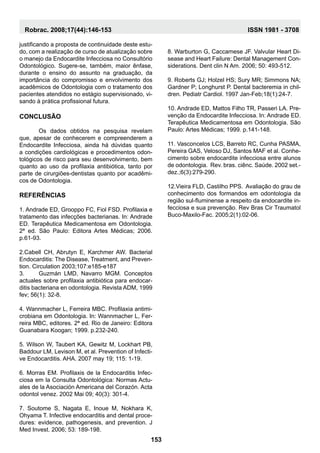 justificando a proposta de continuidade deste estu-
do, com a realização de curso de atualização sobre
o manejo da Endocardite Infecciosa no Consultório
Odontológico. Sugere-se, também, maior ênfase,
durante o ensino do assunto na graduação, da
importância do compromisso e envolvimento dos
acadêmicos de Odontologia com o tratamento dos
pacientes atendidos no estágio supervisionado, vi-
sando à prática profissional futura.
Conclusão
	Os dados obtidos na pesquisa revelam
que, apesar de conhecerem e compreenderem a
Endocardite Infecciosa, ainda há dúvidas quanto
a condições cardiológicas e procedimentos odon-
tológicos de risco para seu desenvolvimento, bem
quanto ao uso da profilaxia antibiótica, tanto por
parte de cirurgiões-dentistas quanto por acadêmi-
cos de Odontologia.
Referências
1. Andrade ED, Grooppo FC, Fiol FSD. Profilaxia e
tratamento das infecções bacterianas. In: Andrade
ED. Terapêutica Medicamentosa em Odontologia.
2ª ed. São Paulo: Editora Artes Médicas; 2006.
p.61-93.
2.Cabell CH, Abrutyn E, Karchmer AW. Bacterial
Endocarditis: The Disease, Treatment, and Preven-
tion. Circulation 2003;107:e185-e187
3.	Guzmán LMD, Navarro MGM. Conceptos
actuales sobre profilaxia antibiótica para endocar-
ditis bacteriana en odontologia. Revista ADM, 1999
fev; 56(1): 32-8.
4. Wannmacher L, Ferreira MBC. Profilaxia antimi-
crobiana em Odontologia. In: Wannmacher L, Fer-
reira MBC, editores. 2ª ed. Rio de Janeiro: Editora
Guanabara Koogan; 1999. p.232-240.
5. Wilson W, Taubert KA, Gewitz M, Lockhart PB,
Baddour LM, Levison M, et al. Prevention of Infecti-
ve Endocarditis. AHA. 2007 may 19; 115: 1-19.
6. Morras EM. Profilaxis de la Endocarditis Infec-
ciosa em la Consulta Odontológica: Normas Actu-
ales de la Asociación Americana del Corazón. Acta
odontol venez. 2002 Mai 09; 40(3): 301-4.
7. Soutome S, Nagata E, Inoue M, Nokhara K,
Ohyama T. Infective endocarditis and dental proce-
dures: evidence, pathogenesis, and prevention. J
Med Invest. 2006; 53: 189-198.
8. Warburton G, Caccamese JF. Valvular Heart Di-
sease and Heart Failure: Dental Management Con-
siderations. Dent clin N Am. 2006; 50: 493-512.
9. Roberts GJ; Holzel HS; Sury MR; Simmons NA;
Gardner P; Longhurst P. Dental bacteremia in chil-
dren. Pediatr Cardiol. 1997 Jan-Feb;18(1):24-7.
10. Andrade ED, Mattos Filho TR, Passeri LA. Pre-
venção da Endocardite Infecciosa. In: Andrade ED.
Terapêutica Medicamentosa em Odontologia. São
Paulo: Artes Médicas; 1999. p.141-148.
11. Vasconcelos LCS, Barreto RC, Cunha PASMA,
Pereira GAS, Veloso DJ, Santos MAF et al. Conhe-
cimento sobre endocardite infecciosa entre alunos
de odontologia. Rev. bras. ciênc. Saúde. 2002 set.-
dez.;6(3):279-290.
12.Vieira FLD, Castilho PPS. Avaliação do grau de
conhecimento dos formandos em odontologia da
região sul-fluminense a respeito da endocardite in-
fecciosa e sua prevenção. Rev Bras Cir Traumatol
Buco-Maxilo-Fac. 2005;2(1):02-06.
	
153
Robrac. 2008;17(44):146-153 ISSN 1981 - 3708
 