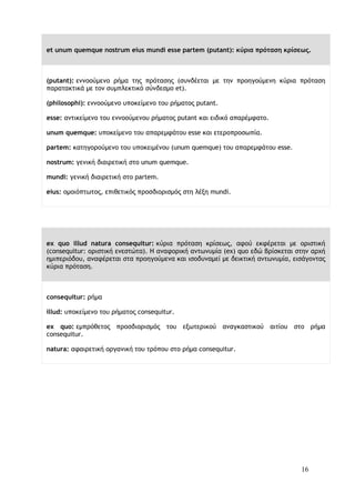 16
et unum quemque nostrum eius mundi esse partem (putant): κύρια πρόταση κρίσεως.
(putant): εννοούμενο ρήμα της πρότασης (συνδέεται με την προηγούμενη κύρια πρόταση
παρατακτικά με τον συμπλεκτικό σύνδεσμο et).
(philosophi): εννοούμενο υποκείμενο του ρήματος putant.
esse: αντικείμενο του εννοούμενου ρήματος putant και ειδικό απαρέμφατο.
unum quemque: υποκείμενο του απαρεμφάτου esse και ετεροπροσωπία.
partem: κατηγορούμενο του υποκειμένου (unum quemque) του απαρεμφάτου esse.
nostrum: γενική διαιρετική στο unum quemque.
mundi: γενική διαιρετική στο partem.
eius: ομοιόπτωτος, επιθετικός προσδιορισμός στη λέξη mundi.
ex quo illud natura consequitur: κύρια πρόταση κρίσεως, αφού εκφέρεται με οριστική
(consequitur: οριστική ενεστώτα). Η αναφορική αντωνυμία (ex) quo εδώ βρίσκεται στην αρχή
ημιπεριόδου, αναφέρεται στα προηγούμενα και ισοδυναμεί με δεικτική αντωνυμία, εισάγοντας
κύρια πρόταση.
consequitur: ρήμα
illud: υποκείμενο του ρήματος consequitur.
ex quo: εμπρόθετος προσδιορισμός του εξωτερικού αναγκαστικού αιτίου στο ρήμα
consequitur.
natura: αφαιρετική οργανική του τρόπου στο ρήμα consequitur.
 