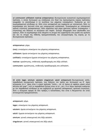 17
ut communem utilitatem nostrae anteponamus: δευτερεύουσα ουσιαστική συμπερασματική
πρόταση, η οποία λειτουργεί ως επεξήγηση στο illud της προηγούμενης κύριας πρότασης
(εκφράζει το αποτέλεσμα ή τη συνέπεια του ρήματος consequitur). Εισάγεται με τον
συμπερασματικό σύνδεσμο ut, διότι είναι καταφατική και εκφέρεται με υποτακτική, διότι το
συμπέρασμα στη λατινική είναι μια υποκειμενική κατάσταση. Συγκεκριμένα με υποτακτική
χρόνου ενεστώτα (anteponamus), διότι εξαρτάται από ρήμα αρκτικού χρόνου (consequitur =
ενεστώτας) και δηλώνει το σύγχρονο στο παρόν. Έχουμε ιδιομορφία στην ακολουθία των
χρόνων, διότι το συμπέρασμα είναι ιδωμένο τη στιγμή που εμφανίζεται στο μυαλό του ομιλητή
και όχι τη στιγμή της πιθανής πραγματοποίησής του (συγχρονισμός της κύριας με τη
δευτερεύουσα πρόταση).
anteponamus: ρήμα.
(nos): εννοούμενο υποκείμενο του ρήματος anteponamus.
utilitatem: άμεσο αντικείμενο του ρήματος anteponamus.
(utilitati): εννοούμενο έμμεσο ανtικείμενο του ρήματος anteponamus.
nostrae: ομοιόπτωτος, επιθετικός προσδιορισμός στη λέξη utilitati.
communem: ομοιόπτωτος, επιθετικός προσδιορισμός στο utilitatem.
Ut enim leges omnium salutem singulorum saluti anteponunt: δευτερεύουσα απλή,
παραβολική (συγκριτική) πρόταση, που δηλώνει τον τρόπο και λειτουργεί ως β΄ όρος
σύγκρισης (ο α΄ όρος είναι η κύρια πρόταση “enim…, sic vir bonus et sapiens…quam unius
alicuius aut suae”, ενώ το παραβολικό ζεύγος είναι το ut …sic). H εν λόγω πρόταση εισάγεται
με τον παραβολικό σύνδεσμο ut και εκφέρεται με οριστική (anteponunt: οριστική ενεστώτα),
διότι η σύγκριση αφορά σε δύο πράξεις ή καταστάσεις που είναι ή θεωρούνται ότι είναι
αντικειμενική πραγματικότητα.
anteponunt: ρήμα.
leges: υποκείμενο του ρήματος anteponunt.
salutem: άμεσο αντικείμενο του ρήματος anteponunt.
saluti: έμμεσο αντικείμενο του ρήματος anteponunt.
omnium: γενική υποκειμενική στη λέξη salutem.
singulorum: γενική υποκειμενική στη λέξη saluti.
 
