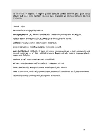 18
sic vir bonus et sapiens et legibus parens consulit utilitati omnium plus quam unius
alicuius aut suae: κύρια πρόταση κρίσεως, αφού εκφέρεται με οριστική (consulit: οριστική
ενεστώτα).
consulit: ρήμα.
vir: υποκείμενο του ρήματος consulit.
bonus [et] sapiens [et] parens: ομοιόπτωτοι, επιθετικοί προσδιορισμοί στη λέξη vir.
legibus: δοτική αντικειμενική ως συμπλήρωμα ή αντικείμενο στο parens.
utilitati: δοτική προσωπική χαριστική από το consulit.
plus: επιρρηματικός προσδιορισμός του ποσού στο consulit.
quam (utilitati) aut (utilitati): β΄ όρος σύγκρισης που εκφέρεται με το quam και ομοιόπτωτα
(δοτική πτώση) με τον α΄ όρο = utilitati omnium. Συγκριτική λέξη είναι το επίρρημα plus (=
συγκριτικός βαθμός).
omnium: γενική υποκειμενική/κτητική στο utilitati.
alicuius: γενική υποκειμενική/κτητική στο εννοούμενο utilitati.
unius: ομοιόπτωτος, κατηγορηματικός προσδιορισμός στο alicuius.
suae: ομοιόπτωτος, επιθετικός προσδιορισμός στο εννοούμενο utilitati και άμεση αυτοπάθεια.
sic: επιρρηματικός προσδιορισμός του τρόπου στο consulit.
 