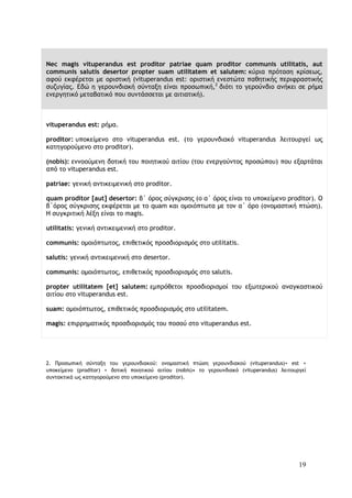 19
Nec magis vituperandus est proditor patriae quam proditor communis utilitatis, aut
communis salutis desertor propter suam utilitatem et salutem: κύρια πρόταση κρίσεως,
αφού εκφέρεται με οριστική (vituperandus est: οριστική ενεστώτα παθητικής περιφραστικής
συζυγίας. Εδώ η γερουνδιακή σύνταξη είναι προσωπική,2
διότι το γερούνδιο ανήκει σε ρήμα
ενεργητικό μεταβατικό που συντάσσεται με αιτιατική).
vituperandus est: ρήμα.
proditor: υποκείμενο στο vituperandus est. (το γερουνδιακό vituperandus λειτουργεί ως
κατηγορούμενο στο proditor).
(nobis): εννοούμενη δοτική του ποιητικού αιτίου (του ενεργούντος προσώπου) που εξαρτάται
από το vituperandus est.
patriae: γενική αντικειμενική στο proditor.
quam proditor [aut] desertor: β΄ όρος σύγκρισης (ο α΄ όρος είναι το υποκείμενο proditor). Ο
β΄όρος σύγκρισης εκφέρεται με το quam και ομοιόπτωτα με τον α΄ όρο (ονομαστική πτώση).
Η συγκριτική λέξη είναι το magis.
utilitatis: γενική αντικειμενική στο proditor.
communis: ομοιόπτωτος, επιθετικός προσδιορισμός στο utilitatis.
salutis: γενική αντικειμενική στο desertor.
communis: ομοιόπτωτος, επιθετικός προσδιορισμός στο salutis.
propter utilitatem [et] salutem: εμπρόθετοι προσδιορισμοί του εξωτερικού αναγκαστικού
αιτίου στο vituperandus est.
suam: ομοιόπτωτος, επιθετικός προσδιορισμός στο utilitatem.
magis: επιρρηματικός προσδιορισμός του ποσού στο vituperandus est.
2. Προσωπική σύνταξη του γερουνδιακού: ονομαστική πτώση γερουνδιακού (vituperandus)+ est +
υποκείμενο (proditor) + δοτική ποιητικού αιτίου (nobis)• το γερουνδιακό (vituperandus) λειτουργεί
συντακτικά ως κατηγορούμενο στο υποκείμενο (proditor).
 