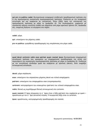 21
qui pro re publica cadat: δευτερεύουσα αναφορική (επιθετική) προσδιοριστική πρόταση στο
is της προηγούμενης ουσιαστικής συμπερασματικής πρότασης. Εισάγεται με την αναφορική
αντωνυμία qui και εκφέρεται με υποτακτική, λόγω έλξης προς την υποτακτική της
προηγούμενης πρότασης με ρήμα το laudandus sit. Πιο συγκεκριμένα, εκφέρεται με
υποτακτική χρόνου ενεστώτα (cadat) και εξαρτάται από ρήμα αρκτικού χρόνου (fit, laudandus
sit), επομένως δηλώνει το σύγχρονο στο παρόν.
cadat: ρήμα.
qui: υποκείμενο του ρήματος cadat.
pro re publica: εμπρόθετος προσδιορισμός της υπεράσπισης στο ρήμα cadat.
quod decet cariorem nobis esse patriam quam nosmet ipsos: δευτερεύουσα επιρρηματική
αιτιολογική πρόταση που χρησιμεύει ως επιρρηματικός προσδιορισμός της αιτίας στο
περιεχόμενο της ουσιαστικής συμπερασματικής πρότασης με ρήμα το laudandus sit. Εισάγεται
με τον αιτιολογικό σύνδεσμο quod και εκφέρεται με οριστική (decet), διότι εκφράζει
αντικειμενική αιτιολογία.
decet: ρήμα απρόσωπο.
esse: υποκείμενο του απροσώπου ρήματος decet και τελικό απαρέμφατο.
patriam: υποκείμενο του απαρεμφάτου esse (ετεροπροσωπία).
cariorem: κατηγορούμενο του υποκειμένου (patriam) του τελικού απαρεμφάτου esse.
nobis: δοτική ως συμπλήρωμα/δοτική αντικειμενική στο cariorem.
quam nosmet: β΄όρος σύγκρισης (ο α΄ όρος είναι η λέξη patriam) που εκφέρεται με quam +
ομοιόπτωτα με τον α΄ όρο (αιτιατική πτώση). Η συγκριτική λέξη είναι το cariorem.
ipsos: ομοιόπτωτος, κατηγορηματικός προσδιορισμός στο nosmet.
Ημερομηνία τροποποίησης: 16/03/2012
 