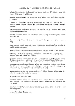 3
ΕΡΜΗΝΕΙΑ ΚΑΙ ΓΡΑΜΜΑΤΙΚΗ ΑΝΑΓΝΩΡΙΣΗ ΤΩΝ ΛΕΞΕΩΝ
philosophi: ονομαστική πληθυντικού του ουσιαστικού της β΄ κλίσης, αρσενικού
γένους philosophus -i = φιλόσοφος.
mundum: αιτιατική ενικού του ουσιαστικού της β΄ κλίσης, αρσενικού γένους mundus -
i = κόσμος.
censent: γ΄ πληθυντικό οριστικής ενεργητικού ενεστώτα του ρήματος της β΄
συζυγίας censeo, censui, censum (και censitum μεταγενέστερος τύπος), censēre =
πιστεύω.
regi: απαρέμφατο παθητικού ενεστώτα του ρήματος της γ΄ συζυγίας rego, rexi,
rectum, regĕre = κυβερνώ.
numine: αφαιρετική ενικού του ουσιαστικού της γ΄ κλίσης, ουδετέρου γένους numen
-inis = βούληση.
deorum: γενική πληθυντικού του ουσιαστικού της β΄ κλίσης αρσενικού γένους deus -i =
θεός.
eum: αιτιατική ενικού, αρσενικού γένους της οριστικής -επαναληπτικής αντωνυμίας is,
ea, id = αυτός, αυτή, αυτό.
esse: απαρέμφατο ενεστώτα του ανωμάλου ρήματος sum, fui, -, esse = είμαι, υπάρχω.
putant: γ΄ πληθυντικό οριστικής ενεργητικού ενεστώτα του ρήματος της α΄
συζυγίας puto, -avi, -atum, -āre = νομίζω.
quasi: πρόκειται για επίρρημα που συχνά χρησιμοποιείται και ως σύνδεσμος που εισάγει
παραβολικές-υποθετικές προτάσεις. Εδώ, όμως, χρησιμοποιείται επιρρηματικά = σαν.
communem: αιτιατική ενικού θηλυκού γένους του τριτοκλίτου επιθέτου (τριγενές και
δικατάληκτο) θετικού βαθμούcommunis,-is,-e = κοινός, -ή, -ό. (συγκριτικός:
communior,-ior, -ius, υπερθετικός: communissimus, -a, -um).
urbem: αιτιατική ενικού του ουσιαστικού της γ΄ κλίσης, θηλυκού γένους urbs -is =
πόλη. (Η γενική πληθυντικού είναι urbium).
et: συμπλεκτικός σύνδεσμος = και.
civitatem: αιτιατική ενικού του ουσιαστικού της γ΄ κλίσης, θηλυκού γένους civitas -
atis = πολιτεία. (Το ουσιαστικό σχηματίζει γενική πληθυντικού και civitatum και
civitatium).
hominum: γενική πληθυντικού του ουσιαστικού της γ΄ κλίσης, αρσενικού γένους homo
-inis = άνθρωπος.
et: συμπλεκτικός σύνδεσμος = και.
 