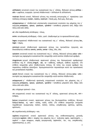 5
utilitatem: αιτιατική ενικού του ουσιαστικού της γ΄ κλίσης, θηλυκού γένους utilitas -
atis = ωφέλεια, ευημερία. (γενική πληθυντικού = utilitatum & utilitatium).
nostrae: δοτική ενικού, θηλυκού γένους της κτητικής αντωνυμίας α΄ προσώπου (για
πολλούς κτήτορες) noster, nostra, nostrum = δικός μας, δική μας, δικό μας.
anteponamus: α΄ πληθυντικό υποτακτικής ενεργητικού ενεστώτα του ρήματος της γ΄
συζυγίας antepono, -posui, -positum, -ponĕre = τοποθετώ μπροστά από, βάζω κάτι
πάνω από κάτι άλλο.
ut: εδώ παραβολικός σύνδεσμος = όπως.
enim: αιτιολογικός σύνδεσμος = διότι, γιατί. (Ισοδυναμεί με το αρχαιοελληνικό γάρ).
leges: ονομαστική πληθυντικού του ουσιαστικού της γ΄ κλίσης, θηλυκού γένους lex,
legis = νόμος.
omnium: γενική πληθυντικού αρσενικού γένους του τριτοκλίτου (τριγενές και
δικατάληκτο) επιθέτου omnis, omnis, omne = όλος, όλη, όλο.
salutem: αιτιατική ενικού του ουσιαστικού της γ΄ κλίσης, θηλυκού γένους salus -utis =
σωτηρία (ως αφηρημένο ουσιαστικό δεν σχηματίζει κατά κανόνα πληθυντικό αριθμό).
singulorum: γενική πληθυντικού αρσενικού γένους του διανεμητικού αριθμητικού
επιθέτου της β΄ κλίσης singuli, -ae, -a = καθένας, καθεμιά, καθένα χωριστά. (Το
επίθετο σχηματίζει μόνο πληθυντικούς τύπους. Οι τύποι του ενικού αριθμού του
παραπάνω επιθέτου σπανίζουν. Χρησιμοποιούνταν περισσότερο κατά την προκλασική
και μετακλασική περίοδο).
saluti: δοτική ενικού του ουσιαστικού της γ΄ κλίσης, θηλυκού γένους salus -utis =
σωτηρία (ως αφηρημένο ουσιαστικό δεν σχηματίζει κατά κανόνα πληθυντικό).
anteponunt: γ΄ πληθυντικό οριστικής ενεργητικού ενεστώτα του ρήματος της γ΄
συζυγίας antepono, -posui, -positum, -ponĕre = τοποθετώ μπροστά από, βάζω κάτι
πάνω από κάτι άλλο.
sic: επίρρημα τροπικό = έτσι.
vir: ονομαστική ενικού του ουσιαστικού της β΄ κλίσης, αρσενικού γένους vir, viri =
άνδρας.
bonus: ονομαστική ενικού, αρσενικού γένους του δευτεροκλίτου επιθέτου, θετικού
βαθμού bonus, -a, -um = καλός, καλή, καλό. (Το επίθετο σχηματίζει ανώμαλα
παραθετικά: συγκριτικός: melior, melior, melius, υπερθετικός: optimus, optima,
optimum).
et: συμπλεκτικός σύνδεσμος = και.
sapiens: ονομαστική ενικού αρσενικού γένους της επιθετοποιημένης μετοχής
ενεστώτα sapiens -ntis (= σοφός) του ρήματος της γ΄ συζυγίας sapio, sapivi(sapii), -,
sapěre* = είμαι σώφρων, σοφός (συγκριτικός: sapientior, -ior, -ius, υπερθετικός:
sapientissimus,-a,-um).
 